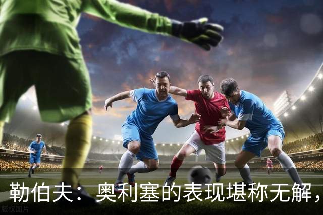 勒伯夫：奥利塞的表现堪称无解，他甚至比姆巴佩和登贝莱更重要