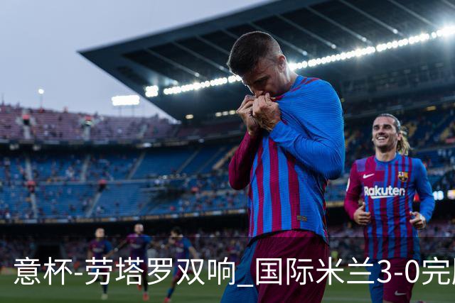 意杯-劳塔罗双响 国际米兰3-0完胜AC米兰挺进决赛