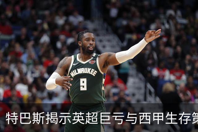 特巴斯揭示英超巨亏与西甲生存策略：曼城等豪门面临监管挑战！