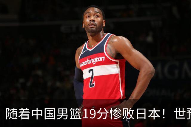 随着中国男篮19分惨败日本！世预赛积分榜出炉：中国出线形势危急