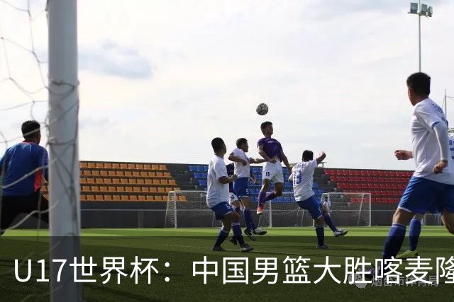 U17世界杯：中国男篮大胜喀麦隆 张懿赵杰23+6张子一17+7